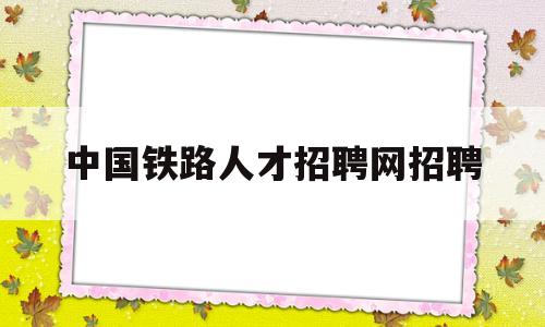 中国铁路人才招聘网招聘(中国铁路人才招聘网招聘信息公布名单)