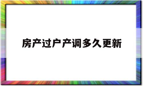 房产过户产调多久更新(房子过户后房管局系统多久更新)