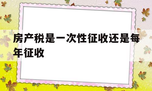 房产税是一次性征收还是每年征收(房产税是一次性征收还是每年征收啊)