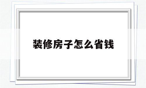 装修房子怎么省钱(装修房子怎么省钱又便宜)