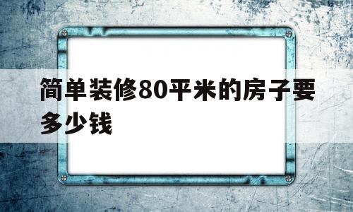 简单装修80平米的房子要多少钱(装修个80平米左右的房子大约多少钱)