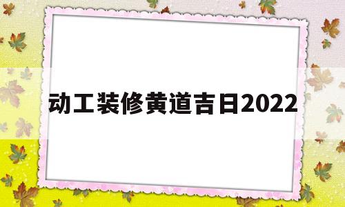 动工装修黄道吉日2022(动工装修黄道吉日2022年4月)