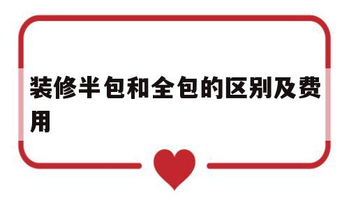 装修半包和全包的区别及费用(装修半包和全包的区别及费用装修)