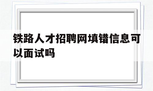 铁路人才招聘网填错信息可以面试吗(中国铁路人才招聘网岗位报错了还能面试吗)