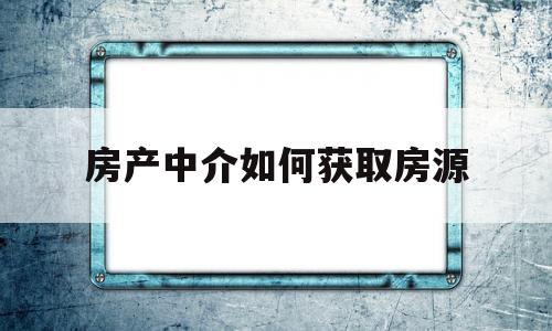 房产中介如何获取房源(房产中介获取房源的方式)