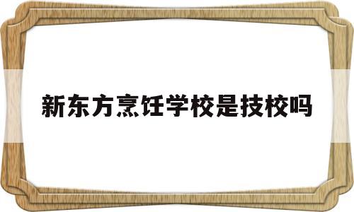 新东方烹饪学校是技校吗(新东方烹饪学校是技校吗还是职校)