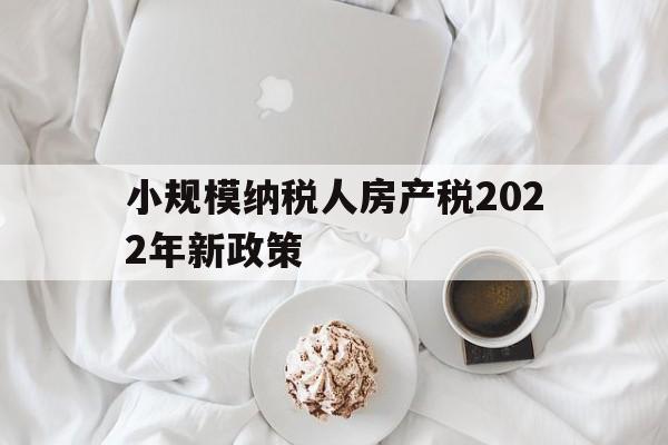 小规模纳税人房产税2022年新政策(小规模纳税人房产税2022年新政策是什么)