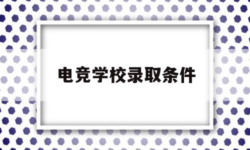 电竞学校录取条件(游戏电竞学校录取条件)