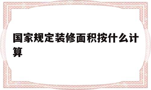 国家规定装修面积按什么计算(中国对房屋装修面积的计算规定)