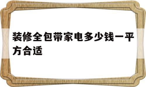 装修全包带家电多少钱一平方合适(一般家装,采用全包费用大约是多少)