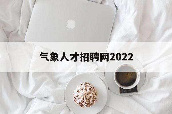 气象人才招聘网2022(气象人才招聘网2022官网)