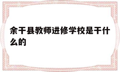 余干县教师进修学校是干什么的(余干县教师进修学校是干什么的啊)