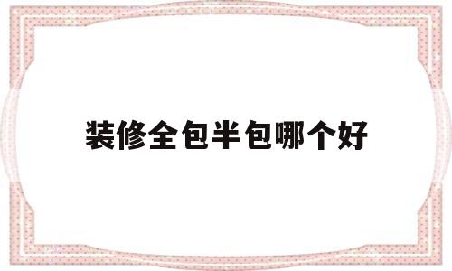 装修全包半包哪个好(装修全包半包哪个好看)