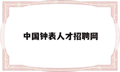 中国钟表人才招聘网(中国钟表人才招聘网招聘信息最新)