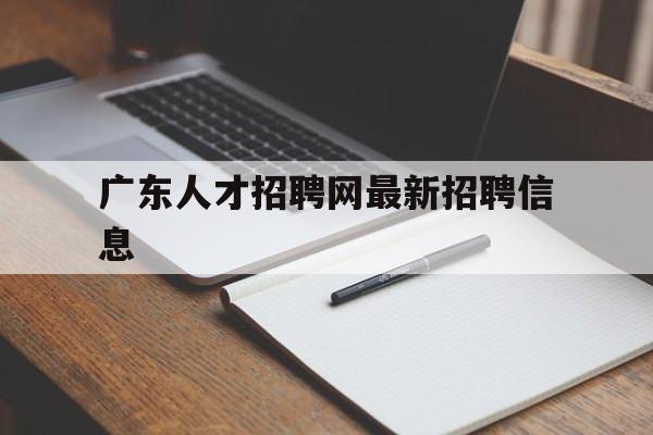 广东人才招聘网最新招聘信息(广东人才招聘网最新招聘信息查询)