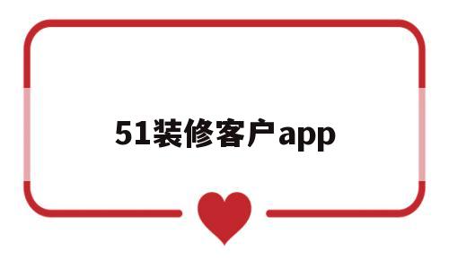 51装修客户app(51装修客户是骗局吗)