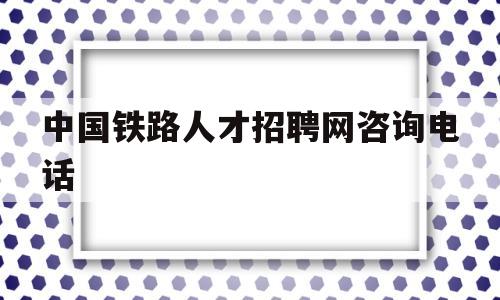 中国铁路人才招聘网咨询电话(中国铁路人才招聘网咨询电话是多少)