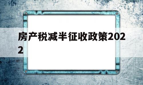 房产税减半征收政策2022(房产税减半征收政策2022最新)