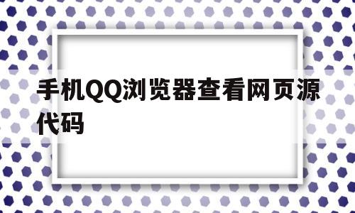 手机QQ浏览器查看网页源代码(手机浏览器如何查看网页源代码)