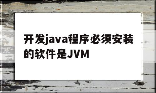 开发java程序必须安装的软件是JVM(开发java程序必须安装的软件是编译器是解释器是)