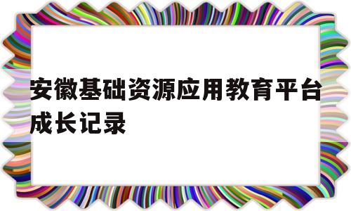 安徽基础资源应用教育平台成长记录(安徽基础资源应用教育平台成长记录怎么写)