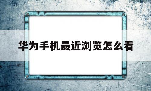 华为手机最近浏览怎么看(华为手机怎么看浏览历史记录)