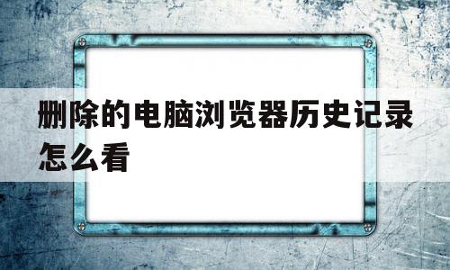 删除的电脑浏览器历史记录怎么看(如何找回电脑浏览器删除掉的历史记录)