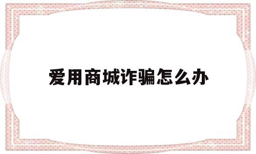 爱用商城诈骗怎么办(爱用商城真的会起诉嘛)