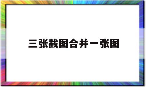 三张截图合并一张图(三张截图合并一张图微信发送)