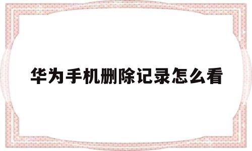 华为手机删除记录怎么看(华为手机删除记录怎么看删除的信息记录和通话记录)