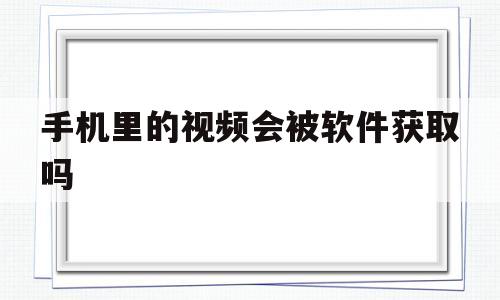 手机里的视频会被软件获取吗(手机里的视频会被软件获取吗安全吗)