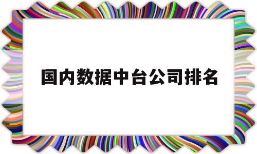 国内数据中台公司排名(国内数据中台公司排名最新)