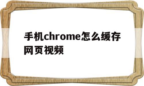 手机chrome怎么缓存网页视频(手机chrome怎么缓存网页视频文件)