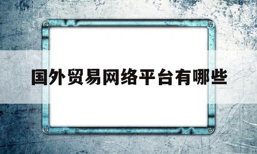 国外贸易网络平台有哪些(国外贸易网络平台有哪些类型)