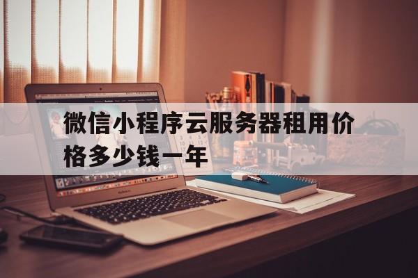 微信小程序云服务器租用价格多少钱一年(微信小程序云服务器租用价格多少钱一年呢)