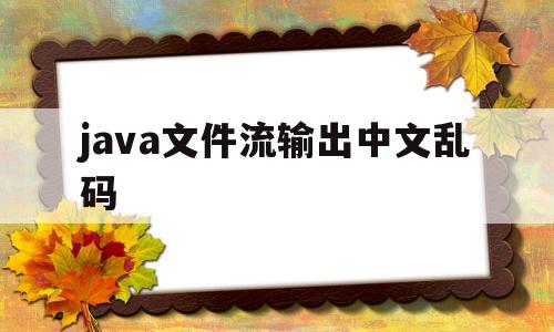 java文件流输出中文乱码(java文件出现中文乱码如何处理)