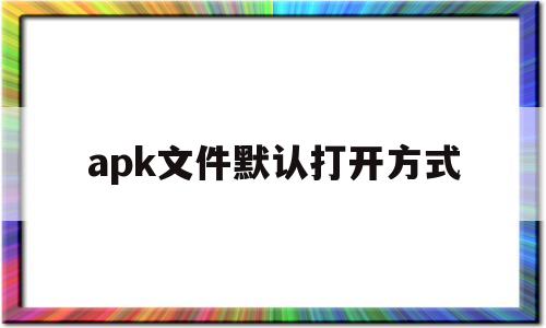 apk文件默认打开方式(apk文件默认打开方式怎么更改电脑)