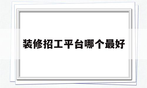 装修招工平台哪个最好(装修招工平台哪个最好用)