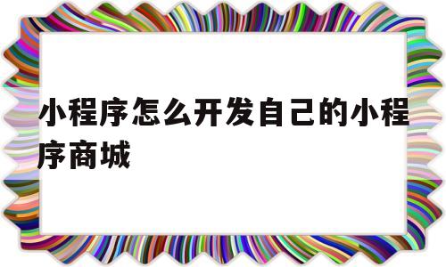 小程序怎么开发自己的小程序商城(小程序怎么开发自己的小程序商城呢)