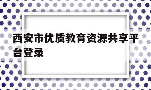 西安市优质教育资源共享平台登录(西安市优质教育资源共享平台登录不进去)