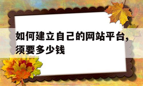 如何建立自己的网站平台,须要多少钱的简单介绍