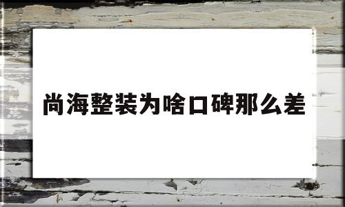 尚海整装为啥口碑那么差(尚海整装百度百科)