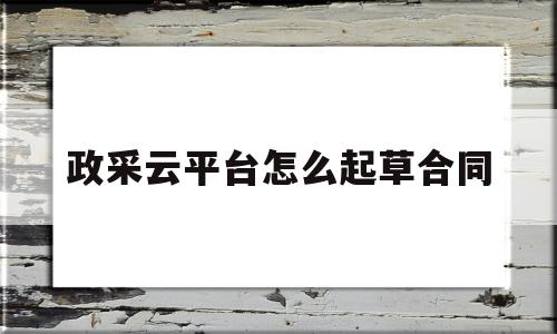 政采云平台怎么起草合同(政采云怎样起草合同)