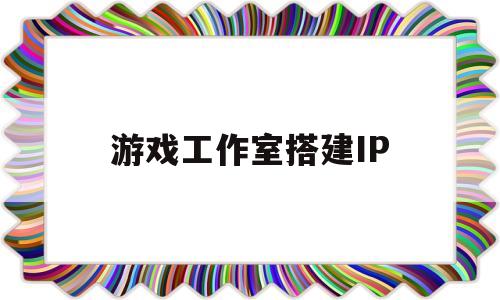 游戏工作室搭建IP(游戏工作室多ip搭建)