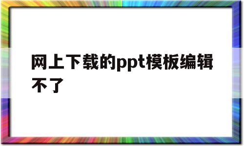 网上下载的ppt模板编辑不了(为什么网上下载的ppt模板不能编辑)