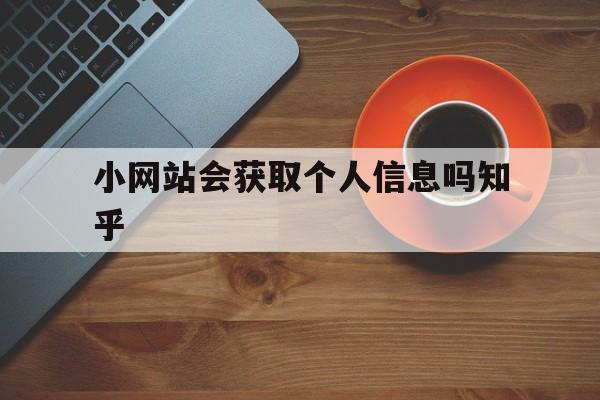 小网站会获取个人信息吗知乎(小网站会获取个人信息吗知乎文章)