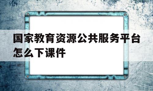 国家教育资源公共服务平台怎么下课件(国家教育资源公共服务平台下载课件,一直跳回主页面)