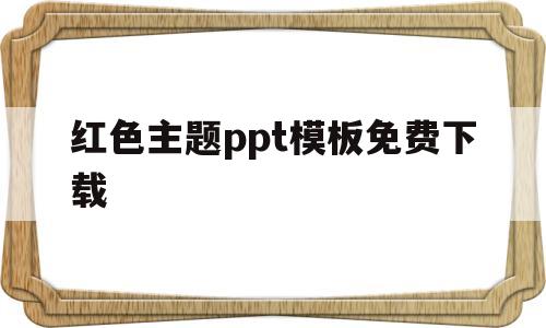 红色主题ppt模板免费下载(红色主题ppt模板免费下载 素材无水印)