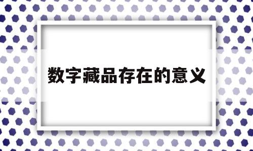 数字藏品存在的意义(数字藏品存在的意义是什么)