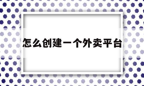 怎么创建一个外卖平台(怎么创建一个外卖平台店铺)